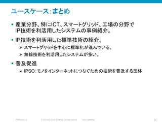 © 2010 Cisco and/or its affiliates. All rights reserved. Cisco ConfidentialPresentation_ID 37
ユースケース：まとめ
§  産業分野、特にICT、スマートグリッド、工場の分野で
IP技術を利活用したシステムの事例紹介。
§  IP技術を利活用した標準技術の紹介。
Ø  スマートグリッドを中心に標準化が進んでいる。
Ø  無線技術を利活用したシステムが多い。
§  普及促進
Ø  IPSO：モノをインターネットにつなぐための技術を普及する団体
 