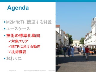 © 2010 Cisco and/or its affiliates. All rights reserved. Cisco ConfidentialPresentation_ID 38
Agenda
§ M2M/IoTに関連する背景
§ ユースケース
§ 技術の標準化動向
ü 対象エリア
ü IETFにおける動向
ü 技術概要
§ おわりに
3838
 