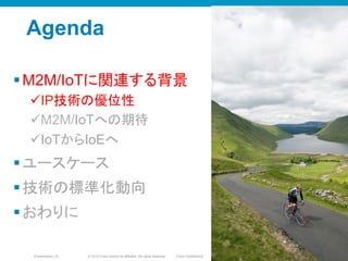 © 2010 Cisco and/or its affiliates. All rights reserved. Cisco ConfidentialPresentation_ID 4
Agenda
§ M2M/IoTに関連する背景
ü IP技術の優位性
ü M2M/IoTへの期待
ü IoTからIoEへ
§ ユースケース
§ 技術の標準化動向
§ おわりに
44
 