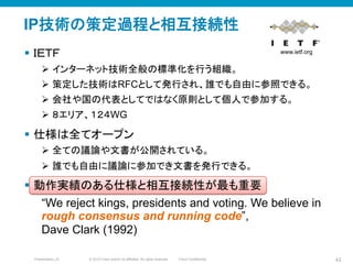 © 2010 Cisco and/or its affiliates. All rights reserved. Cisco ConfidentialPresentation_ID 43
IP技術の策定過程と相互接続性	
§  ＩＥＴＦ
Ø  インターネット技術全般の標準化を行う組織。
Ø  策定した技術はRFCとして発行され、誰でも自由に参照できる。
Ø  会社や国の代表としてではなく原則として個人で参加する。
Ø  ８エリア、１２４WG
§  仕様は全てオープン
Ø  全ての議論や文書が公開されている。
Ø  誰でも自由に議論に参加でき文書を発行できる。
§  動作実績のある仕様と相互接続性が最も重要
“We reject kings, presidents and voting. We believe in
rough consensus and running code”,
Dave Clark (1992)
www.ietf.org	
 