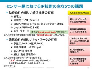 © 2010 Cisco and/or its affiliates. All rights reserved. Cisco ConfidentialPresentation_ID 44
最近は”Constrained Node”が主流か？
センサー網におけるIP技術の主な5つの課題
§  動作条件の厳しい通信機器の存在
Ø  省電力
Ø  物理的サイズ（5mm〜）
Ø  低CPU性能（8 or 16-bit, 低クロック 8~16MHz）
Ø  少ないメモリ（~128 KB）
Ø  スリープモード
新しいリンクに対応
する技術の標準化	
LLN向け汎用アプリ
ケーションプロトコルの
標準化	
耐障害性経路制御
プロトコルの標準化	
Challenge Areas	
これらの特徴を持つネットワークをIETFでは
“LLN” （Low power and Lossy Network）
低消費電力＆高パケット損失ネットワーク
と呼んでいる	
LLN向け機器の
実装ガイド	
これらの特徴を持つ機器をIETFでは “Smart Object” と呼んでいる	
LLN向け機器管理・
セキュリティ技術
の標準化	
§  通信条件の厳しいネットワークの存在
Ø  多数のノード（〜数千ノード）
Ø  低通信帯域（〜250kbps）
Ø  高パケット損失性	
Ø  厳しい動作環境条件
 