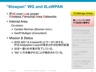 © 2010 Cisco and/or its affiliates. All rights reserved. Cisco ConfidentialPresentation_ID 47
“6lowpan” WG and 6LoWPAN
§  IPv6 over Low power
Wireless Personal Area Networks
§  Internet Area
Co-chairs:
Ø  Carsten Borman (Bremen Univ.)
Ø  Geoff Mulligan (Consultant)
§  Mission & Status
Ø  IEEE 802.15.4-basedネットワークに対する、
IPv6 Adaptation Layerの策定とIPv6仕様の拡張
Ø  ほぼ一通りの作業が完了している。
Ø  “6lo” に引き継がれることが検討されている。
新しいリンクに対応
する技術の標準化	
LLN向け汎用アプリ
ケーションプロトコルの
標準化	
耐障害性経路制御
プロトコルの標準化	
Challenge Areas	
LLN向け機器の
実装ガイド	
LLN向け機器管理・
セキュリティ技術
の標準化	
 