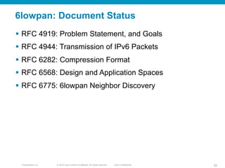 © 2010 Cisco and/or its affiliates. All rights reserved. Cisco ConfidentialPresentation_ID 52
6lowpan: Document Status
§  RFC 4919: Problem Statement, and Goals
§  RFC 4944: Transmission of IPv6 Packets
§  RFC 6282: Compression Format
§  RFC 6568: Design and Application Spaces
§  RFC 6775: 6lowpan Neighbor Discovery
 