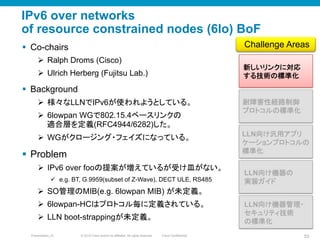 © 2010 Cisco and/or its affiliates. All rights reserved. Cisco ConfidentialPresentation_ID 53
IPv6 over networks
of resource constrained nodes (6lo) BoF
§  Co-chairs
Ø  Ralph Droms (Cisco)
Ø  Ulrich Herberg (Fujitsu Lab.)
§  Background
Ø  様々なLLNでIPv6が使われようとしている。
Ø  6lowpan WGで802.15.4ベースリンクの
適合層を定義(RFC4944/6282)した。
Ø  WGがクロージング・フェイズになっている。
§  Problem
Ø  IPv6 over fooの提案が増えているが受け皿がない。
ü  e.g. BT, G.9959(subset of Z-Wave), DECT ULE, RS485
Ø  SO管理のMIB(e.g. 6lowpan MIB) が未定義。
Ø  6lowpan-HCはプロトコル毎に定義されている。
Ø  LLN boot-strappingが未定義。
新しいリンクに対応
する技術の標準化	
LLN向け汎用アプリ
ケーションプロトコルの
標準化	
耐障害性経路制御
プロトコルの標準化	
Challenge Areas	
LLN向け機器の
実装ガイド	
LLN向け機器管理・
セキュリティ技術
の標準化	
 