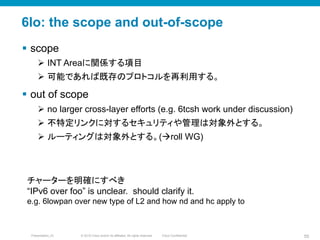 © 2010 Cisco and/or its affiliates. All rights reserved. Cisco ConfidentialPresentation_ID 55
6lo: the scope and out-of-scope
§  scope
Ø  INT Areaに関係する項目
Ø  可能であれば既存のプロトコルを再利用する。
§  out of scope
Ø  no larger cross-layer efforts (e.g. 6tcsh work under discussion)
Ø  不特定リンクに対するセキュリティや管理は対象外とする。
Ø  ルーティングは対象外とする。(àroll WG)
チャーターを明確にすべき
“IPv6 over foo” is unclear. should clarify it.
e.g. 6lowpan over new type of L2 and how nd and hc apply to
 