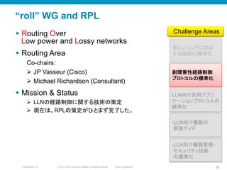 © 2010 Cisco and/or its affiliates. All rights reserved. Cisco ConfidentialPresentation_ID 58
“roll” WG and RPL
§  Routing Over
Low power and Lossy networks
§  Routing Area
Co-chairs:
Ø  JP Vasseur (Cisco)
Ø  Michael Richardson (Consultant)
§  Mission & Status
Ø  LLNの経路制御に関する技術の策定
Ø  現在は、RPLの策定がひとまず完了した。
新しいリンクに対応
する技術の標準化	
LLN向け汎用アプリ
ケーションプロトコルの
標準化	
耐障害性経路制御
プロトコルの標準化	
Challenge Areas	
LLN向け機器の
実装ガイド	
LLN向け機器管理・
セキュリティ技術
の標準化	
 