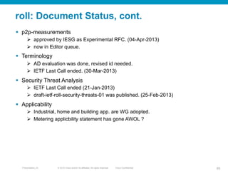 © 2010 Cisco and/or its affiliates. All rights reserved. Cisco ConfidentialPresentation_ID 65
roll: Document Status, cont.
§  p2p-measurements
Ø  approved by IESG as Experimental RFC. (04-Apr-2013)
Ø  now in Editor queue.
§  Terminology
Ø  AD evaluation was done, revised id needed.
Ø  IETF Last Call ended. (30-Mar-2013)
§  Security Threat Analysis
Ø  IETF Last Call ended (21-Jan-2013)
Ø  draft-ietf-roll-security-threats-01 was published. (25-Feb-2013)
§  Applicability
Ø  Industrial, home and building app. are WG adopted.
Ø  Metering applicbility statement has gone AWOL ?
 