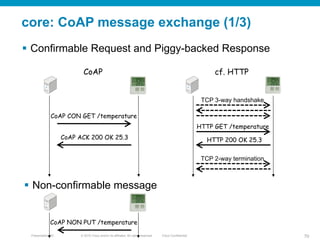 © 2010 Cisco and/or its affiliates. All rights reserved. Cisco ConfidentialPresentation_ID 70
core: CoAP message exchange (1/3)
§  Confirmable Request and Piggy-backed Response
§  Non-confirmable message
TCP 3-way handshake	
HTTP GET /temperature	
HTTP 200 OK 25.3	
TCP 2-way termination	
cf. HTTP	
CoAP CON GET /temperature	
CoAP ACK 200 OK 25.3	
CoAP	
CoAP NON PUT /temperature	
 