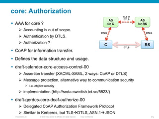 © 2010 Cisco and/or its affiliates. All rights reserved. Cisco ConfidentialPresentation_ID 73
core: Authorization
§  AAA for core ?
Ø  Accounting is out of scope.
Ø  Authentication by DTLS.
Ø  Authorization ?
§  CoAP for information transfer.
§  Defines the data structure and usage.
§  draft-selander-core-access-control-00
Ø  Assertion transfer (XACML-SAML, 2 ways: CoAP or DTLS)
Ø  Message protection, alternative way to communication security
ü  i.e. object security
Ø  implementation (http://soda.swedish-ict.se/5523/)
§  draft-gerdes-core-dcaf-authorize-00
Ø  Delegated CoAP Authorization Framework Protocol
Ø  Similar to Kerberos, but TLSàDTLS, ASN.1àJSON
AS
for C
AS
for RS
C RS
DTLS DTLS
TLS or
DTLS
DTLS
 