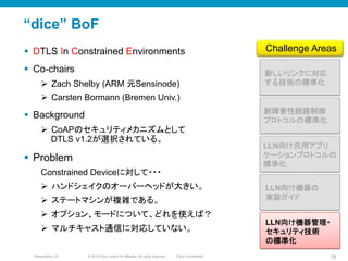 © 2010 Cisco and/or its affiliates. All rights reserved. Cisco ConfidentialPresentation_ID 78
“dice” BoF
§  DTLS In Constrained Environments
§  Co-chairs
Ø  Zach Shelby (ARM 元Sensinode)
Ø  Carsten Bormann (Bremen Univ.)
§  Background
Ø  CoAPのセキュリティメカニズムとして
DTLS v1.2が選択されている。
§  Problem
Constrained Deviceに対して・・・
Ø  ハンドシェイクのオーバーヘッドが大きい。
Ø  ステートマシンが複雑である。
Ø  オプション、モードについて、どれを使えば？
Ø  マルチキャスト通信に対応していない。
新しいリンクに対応
する技術の標準化	
LLN向け汎用アプリ
ケーションプロトコルの
標準化	
耐障害性経路制御
プロトコルの標準化	
Challenge Areas	
LLN向け機器の
実装ガイド	
LLN向け機器管理・
セキュリティ技術
の標準化	
 