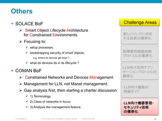 © 2010 Cisco and/or its affiliates. All rights reserved. Cisco ConfidentialPresentation_ID 80
Others
§  SOLACE BoF
Ø  Smart Object Lifecycle Architecture
for Constrained Environments
Ø  Focusing to:
ü  setup processes.
ü  bootstrapping security of smart objects.
e.g. where do devices get keys ?
ü  what do devices do in its lifecycle ?
§  COMAN BoF
Ø  Constrained Networks and Devices Management
Ø  Management for LLN, not Manet management.
Ø  Gap analysis first, then starting a charter discussion.
ü  1) Terminology.
ü  2) Class of networks in focus.
ü  3) Analysis the management feature.
新しいリンクに対応
する技術の標準化	
LLN向け汎用アプリ
ケーションプロトコルの
標準化	
耐障害性経路制御
プロトコルの標準化	
Challenge Areas	
LLN向け機器の
実装ガイド	
LLN向け機器管理・
セキュリティ技術
の標準化	
 