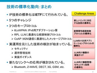© 2010 Cisco and/or its affiliates. All rights reserved. Cisco ConfidentialPresentation_ID 81
技術の標準化動向：まとめ
§  IP技術の標準化はIETFにて行われている。
§  5つのチャレンジ
§  3つのキープロトコル
Ø  6LoWPAN：IPv6用アダプテーション層
Ø  RPL：LLNに最適化な経路制御プロトコル
Ø  CoAP：M2M通信に最適化したメッセージプロトコル
§  実運用を元にした技術の検討が始まっている。
Ø  セキュリティ
Ø  運用管理技術
Ø  実装ガイダンス
§  新たなリンクへの応用が検討されている。	
Ø  Bluetooth, Z-WAVE, DECT, 3G, GSM, etc.
新しいリンクに対応
する技術の標準化	
LLN向け汎用アプリ
ケーションプロトコルの
標準化	
耐障害性経路制御
プロトコルの標準化	
Challenge Areas	
LLN向け機器の
実装ガイド	
LLN向け機器管理・
セキュリティ技術
の標準化	
 