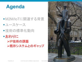© 2010 Cisco and/or its affiliates. All rights reserved. Cisco ConfidentialPresentation_ID 82
Agenda
§ M2M/IoTに関連する背景
§ ユースケース
§ 技術の標準化動向
§ おわりに
Ø IP技術の課題
Ø 既存システムとのギャップ
8282
 