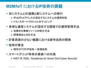 © 2010 Cisco and/or its affiliates. All rights reserved. Cisco ConfidentialPresentation_ID 83
M2M/IoT におけるIP技術の課題	
§  旧システムとの連携と新システムへの移行
Ø  IPv6/IPv4アドレスが混在するシステムの運用形態
Ø  トランスポートプロトコルのマッピング
§  多様な通信システムが混在する環境での運用管理手法
Ø  効果的な無線リソースの配分方法
Ø  障害検知と対応手法
§  計算資源の少ない機器における暗号技術の開発
§  技術の普及
Ø  既存のTCP/IP技術 + 新規技術
§  スマートグリッド特有の脅威への対策
Ø  NIST IR 7628, “Guidelines for Smart Grid Cyber Security”
 
