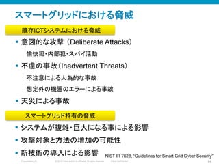 © 2010 Cisco and/or its affiliates. All rights reserved. Cisco ConfidentialPresentation_ID 84
スマートグリッドにおける脅威
§  意図的な攻撃 （Deliberate Attacks）
愉快犯・内部犯・スパイ活動
§  不慮の事故（Inadvertent Threats）
不注意による人為的な事故
想定外の機器のエラーによる事故
§  天災による事故
§  システムが複雑・巨大になる事による影響
§  攻撃対象と方法の増加の可能性
§  新技術の導入による影響
スマートグリッド特有の脅威
既存ICTシステムにおける脅威
NIST IR 7628, “Guidelines for Smart Grid Cyber Security”
 