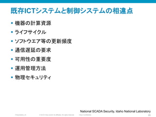 © 2010 Cisco and/or its affiliates. All rights reserved. Cisco ConfidentialPresentation_ID 85
既存ICTシステムと制御システムの相違点	
§  機器の計算資源
§  ライフサイクル
§  ソフトウエア等の更新頻度
§  通信遅延の要求
§  可用性の重要度
§  運用管理方法
§  物理セキュリティ
National SCADA Security, Idaho National Laboratory	
 