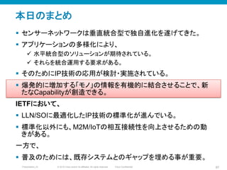 © 2010 Cisco and/or its affiliates. All rights reserved. Cisco ConfidentialPresentation_ID 87
本日のまとめ	
§  センサーネットワークは垂直統合型で独自進化を遂げてきた。
§  アプリケーションの多様化により、
ü  水平統合型のソリューションが期待されている。
ü  それらを統合運用する要求がある。
§  そのためにIP技術の応用が検討・実施されている。
§  爆発的に増加する「モノ」の情報を有機的に結合させることで、新
たなCapabilityが創造できる。
IETFにおいて、
§  LLN/SOに最適化したIP技術の標準化が進んでいる。
§  標準化以外にも、M2M/IoTの相互接続性を向上させるための動
きがある。
一方で、
§  普及のためには、既存システムとのギャップを埋める事が重要。
 