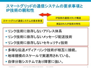 © 2010 Cisco and/or its affiliates. All rights reserved. Cisco ConfidentialPresentation_ID 9
スマートグリッドの通信システムの要求事項と
IP技術の親和性
スマートグリッド通信システムの要求事項	
IP技術の通信スタック構造	
§ リンク技術に依存しないアドレス体系
§ リンク技術に依存しないメッセージ配送技術
§ リンク技術に依存しないセキュリティ技術
実証されたIP技術の特性	
§ 多様な伝送メディア・リンク技術が相互に接続。
§ 地球規模のスケールで実運用されている。
§ 自律分散システムであり障害に強い。
 