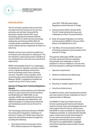 6
Introduction
The IoT provides seamless interconnectivity
of people and smart devices across services,
processes and verticals. Along with 5th
generation mobile network (5G), cloud
computing, big data and software-defined
network (SDN), IoT will be the key technology
shaping the world beyond 2020. With IoT,
virtually endless possibilities and connections
can be realised, giving a magnitude of impact on
daily lives.
Multiple verticals have started to benefit from
innovations and enthusiasm on utilising IoT. This
has definitely created opportunities. Needless to
say, challenges too come with every benefit and
opportunity.
MCMC acknowledges that IoT is a challenging
emerging area for regulators and policy makers
as it is a rapidly developing environment
and its technology spans many industries
and uses. Therefore, as the regulator of the
communications and multimedia industry in
Malaysia, MCMC is obligated to facilitate the
smooth roll-out of IoT in the country.
Internet of Things (IoT): Technical Regulatory
Aspects
The Malaysian communications and multimedia
industry is governed by the Communications
and Multimedia Act 1998 (CMA). As the
regulator, MCMC has identified the technical
regulatory challenges and implications, and
offered strategies in meeting future demands
and facilitating smooth roll-out of the IoT in
Malaysia.
The Technology and Society Division of MCMC
has produced the Regulatory Challenges of
Internet of Things (IoT) White Paper based on
reports by international bodies and agencies,
including the following:
i.	 International Telecommunication Union
(ITU), Global Symposium for Regulators,
June 2015 - GSR discussion paper:
Regulation and the Internet of Things;
ii.	 Internet Society (ISOC), October 2015 –
The IoT: Understanding the Issues and
Challenges of a More Connected World;
iii.	 Body of European Regulators for Electric
Communications (BEREC), February 2016 –
Report on Enabling the IoT; and
iv.	 The Office of Communications (OfCom) –
Promoting investment and innovation in the
Internet of Things.
Through this white paper, MCMC was able
to further grasp the technical regulatory
requirements and challenges in order to
facilitate IoT roll-out in Malaysia. The five main
technical regulatory challenges identified were:
i.	 Spectrum requirement;
ii.	 Network numbering and addressing;
iii.	 Technical standardisation;
iv.	 Roaming or mobility requirement; and
v.	 Security and data privacy.
In addition to these, talent development and PoC
were also noted as the key challenges for the IoT
implementation in Malaysia.
The MCMC IoT Task Force (Task Force) was
formed comprising both internal and industry
experts to further study and investigate each and
every aspect of the IoT roll-out, and to ensure
that MCMC is ready to facilitate IoT deployment
in Malaysia smoothly. To understand the benefits,
values, context and even the technologies of
IoT, use cases and examples across various
applications and industries were analysed.
The Task Force enabled MCMC to highlight
and further understand aspects which may be
overlooked.
 
