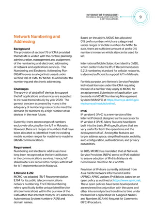 9
Network Numbering and
Addressing
Background
The provision of section 179 of CMA provided
that MCMC is vested with the control, planning,
administration, management and assignment
of the numbering and electronic addressing
of network and applications services. The
Numbering and Electronic Addressing Plan
(NEAP) serves as a legal instrument under
section 180 of CMA, for MCMC to administer the
numbering and electronic addressing.
Challenges
The growth of global IoT devices to support
the IoT applications and services are expected
to increase tremendously by year 2020. The
general concern expressed by many is the
adequacy of numbering resources to meet the
demand for numbers by a high number of IoT
devices in the near future.
Currently, there are no ranges of numbers
exclusively allocated for the IoT in Malaysia.
However, there are ranges of numbers that have
been allocated or, identified from the existing
mobile number ranges for machine-to-machine
(M2M) communications.
Requirement
Numbering and electronic addresses have
long been recognised as the key facilitators
in the communications services. Hence, IoT
stakeholders are required to comply with NEAP
for IoT implementation in Malaysia.
E.164 and E.212
MCMC has adopted ITU-T Recommendation
E.164 for its public telecommunications
network numbering. The E.164 numbering
refers specifically to the unique identifiers for
all communications within the purview of the
CMA other than Internet Protocol (IP) addresses,
Autonomous System Numbers (ASN) and
domain names.
Based on the above, MCMC has allocated
015 prefix numbers which are categorised
under ranges of mobile numbers for M2M. To
date, there are sufficient amount of prefix 015
numbers in reserve which also can be used for
IoT.
International Mobile Subscriber Identity (IMSI),
which conforms to the ITU-T Recommendation
E.212 numbering standard for cellular networks,
is deemed sufficient to support IoT in Malaysia.
For this purpose, any Network Service Provider
Individual licensee under the CMA requiring
the use of a number may apply to MCMC for
an assignment. Submission of application can
be made via MCMC Numbering Management
System (NUMSYS) at https://numsys.skmm.gov.
my/numsys/module/online/.
		
IPv6
IP version 6 (IPv6) is a new version of the
Internet Protocol, designed as the successor to
IP version 4 (IPv4). Many features have been
built into the basic IPv6 specifications that are
very useful for both the operations and the
deployment of IoT. Among the features are
larger address space, simplified header, mobility,
auto-configuration, authentication, and privacy
capabilities.
In 2015, MCMC has mandated that all Network
Service Providers (NSPs) are to be IPv6 enabled
to ensure adoption of IPv6 in Malaysia via
Commission Direction No.2 of 2015.
Provision of IPv6 are currently obtained from
Asia-Pacific Network Information Centre
(APNIC). APNIC assigns IPv6 blocks based on an
open policy as outlined at https://www.apnic.net.
These open policies have been developed and
are reviewed in conjunction with the users and
other interested parties from time to time under
the Internet Corporation for Assigned Names
and Numbers (ICANN) Request for Comments
(RFC) Procedure.
 