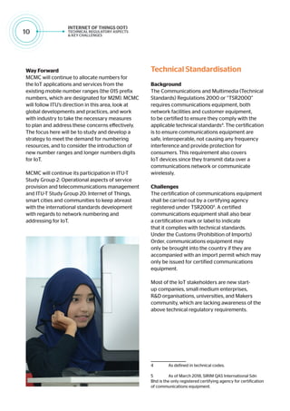 10
Way Forward
MCMC will continue to allocate numbers for
the IoT applications and services from the
existing mobile number ranges (the 015 prefix
numbers, which are designated for M2M). MCMC
will follow ITU’s direction in this area, look at
global developments and practices, and work
with industry to take the necessary measures
to plan and address these concerns effectively.
The focus here will be to study and develop a
strategy to meet the demand for numbering
resources, and to consider the introduction of
new number ranges and longer numbers digits
for IoT.
MCMC will continue its participation in ITU-T
Study Group 2: Operational aspects of service
provision and telecommunications management
and ITU-T Study Group 20: Internet of Things,
smart cities and communities to keep abreast
with the international standards development
with regards to network numbering and
addressing for IoT.
Technical Standardisation
Background
The Communications and Multimedia (Technical
Standards) Regulations 2000 or “TSR2000”
requires communications equipment, both
network facilities and customer equipment,
to be certified to ensure they comply with the
applicable technical standards4
. The certification
is to ensure communications equipment are
safe, interoperable, not causing any frequency
interference and provide protection for
consumers. This requirement also covers
IoT devices since they transmit data over a
communications network or communicate
wirelessly.
Challenges
The certification of communications equipment
shall be carried out by a certifying agency
registered under TSR20005
. A certified
communications equipment shall also bear
a certification mark or label to indicate
that it complies with technical standards.
Under the Customs (Prohibition of Imports)
Order, communications equipment may
only be brought into the country if they are
accompanied with an import permit which may
only be issued for certified communications
equipment.
Most of the IoT stakeholders are new start-
up companies, small medium enterprises,
R&D organisations, universities, and Makers
community, which are lacking awareness of the
above technical regulatory requirements.
4	 As defined in technical codes.
5	 As of March 2018, SIRIM QAS International Sdn
Bhd is the only registered certifying agency for certification
of communications equipment.
 