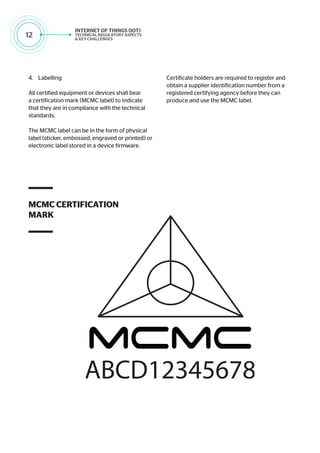 12
4.	 Labelling
All certified equipment or devices shall bear
a certification mark (MCMC label) to indicate
that they are in compliance with the technical
standards.
The MCMC label can be in the form of physical
label (sticker, embossed, engraved or printed) or
electronic label stored in a device firmware.
MCMC CERTIFICATION
MARK
Certificate holders are required to register and
obtain a supplier identification number from a
registered certifying agency before they can
produce and use the MCMC label.
 