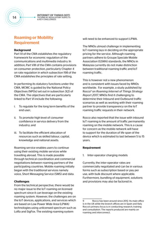 14
Roaming or Mobility
Requirement
Background
Part VI of the CMA establishes the regulatory
framework for economic regulation of the
communications and multimedia industry. In
addition, Part VIII of the CMA contains provisions
on consumer protection, particularly Chapter 4
on rate regulation in which subsection 198 of the
CMA establishes the principles of rate setting.
In performing its statutory functions under the
CMA, MCMC is guided by the National Policy
Objectives (NPOs) set out in subsection 3(2) of
the CMA. The objectives that are particularly
linked to Part VI include the following:
i.	 To regulate for the long term benefits of the
end user;
ii.	 To promote high level of consumer
confidence in service delivery from the
industry; and
iii.	 To facilitate the efficient allocation of
resources such as skilled labour, capital,
knowledge and national assets.
Roaming service enables users to continue
using their existing mobile services while
travelling abroad. This is made possible
through technical coordination and commercial
negotiations between roaming partners of the
participating countries. Mobile roaming initially
began with the traditional services namely
voice, Short Messaging Service (SMS) and data.
Challenges
From the technical perspective, there would be
no major issue to the IoT roaming on licensed
spectrum since it can leverage on the existing
roaming system. However, the challenges are on
the IoT devices, applications, and services which
are based on Low Power Wide Area (LPWA)
technologies using unlicensed spectrum such as
LoRa and SigFox. The existing roaming system
will need to be enhanced to support LPWA.
The MNOs utmost challenge in implementing
IoT roaming lays in deciding on the appropriate
pricing for the service. Although roaming
partners adhere to Groupe Speciale Mobile
Association (GSMA) standards, the MNOs in
Malaysia currently do not make distinction
between traditional roaming traffic and IoT
roaming traffic.
This is however not a new phenomenon
and is consistent with issues faced by MNOs
worldwide. For example, a study published by
Rocco9
on Roaming Internet of Things Strategy
Report 2017, MNOs find it challenging to
determine their Inbound and Outbound traffic
scenarios as well as working with their roaming
partner to provide transparency on the IoT
roaming traffic requests in their network.
Rocco also reported that the issue with inbound
IoT roaming is the amount of traffic permanently
roaming on the mobile network. This is a cause
for concern as the mobile network will have
to support for the duration of life span of the
device which is estimated to last between 5 to 15
years.
Requirement
1.	 Inter-operator charging models
Currently, the inter-operator rates are
commercially negotiated and can be in various
forms such as subscription based or pay per
use, with bulk discount where applicable.
Furthermore, bundling of equipment, solutions
and provisions may also be factored in.
9	 Rocco has been around since 2012. Its main office
is in the UK while the branch offices are in Spain and Italy.
Rocco’s primary focus is in conducting research, training
and consultation. The reports produced are mainly on
roaming and interconnect.
 