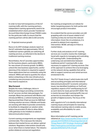 15
In order to have full transparency of the IoT
roaming traffic with the roaming partners,
independent roaming agreements need to be
established which clearly provide Transferred
Account Data Interchange Group (TADIG) codes
for the particular traffic to ensure that the
roaming partners will be able to bill correctly.
2.	 Projected revenue growth
Rocco in its 2017 strategic analysis report on
the IoT, estimates that approximately 70% of
traditional roamers globally are switching off
roaming services, as reflected in the decline in
traditional roaming revenue.
Nevertheless, the IoT provides opportunities
for the business players, particularly MNOs
for new stream of revenue growth. As MNOs
unlock this new business opportunity, careful
planning of the network is required to support
these applications that are constantly using the
network. MNOs will need to quantify the return
before embarking on this new infrastructure,
considering new processes and resources that
they need to expand on.
Way Forward
Despite the many challenges, telcos in
Malaysia have begun providing connectivity
for IoT services via their data packages. For
example, Maxis has partnered with Modus and
introduced MDrive, a vehicle tracking device;
Digi launched their iFleet services for B2B fleet
tracking solution services; U Mobile and Axiata
are working with Atilze to provide connectivity
to facilitate its integrated car solution while
edotco has provided 25 sites to allow Atilze’s
LoRa gateways to be installed on edotco’s
telecommunication towers.
Current roaming arrangements are negotiated
commercially. This is because the industry
believes that market forces can deliver optimal
solutions. Regulatory intervention should only
occur when there is market failure. The industry
prefers bilateral commercial negotiation
for roaming arrangements as it allows for
better bargaining powers for both parties and
encourages product innovation.
It is evident that the service providers are still
grappling with a lot of issues related to IoT
roaming as they do not have the relevant
information. Given the circumstances, it is
prudent to abstain from regulatory
intervention. MCMC will step in if there is
market failure.
Further study and analysis on IoT roaming
services are crucial to resolve the challenges
faced with regards to managing and controlling
IoT roaming traffic. Understanding the
underlying cost and distinction between
traditional and IoT roaming traffic is also
necessary to support IoT roaming services. One
of the approach to achieve this is by leveraging
on the network slicing capability that will be
able to support numerous and varied services
envisioned in 5G.
The ITU-T Study Group 3, which looks into tariff
and accounting principles and international
telecommunications/ICT economic and policy
issues, has identified Guidelines on Tariff and
regulatory aspects of IoT and Roaming for IoT
as work items for study period 2017-2020. This
is mainly because high roaming tariffs may act
as barriers to innovation and hamper the
growth of digital economy. The focus of the
study
with regards to IoT is to identify international
roaming issues and principles for lowering
international roaming rates to enable access,
availability and affordability for users
worldwide.
More information on IoT roaming can be
obtained at https://www.key4biz.it/wp-content/
uploads/2017/03/ROCCO-Roaming-Internet-of-
Things-Report-2017-Strategic-Analysis.pdf and
https://www.gsma.com/iot/wp-content/
uploads/2016/02/CLP.14-v1.0.pdf
 