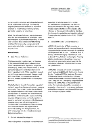 17
communications that do not involve individuals
in the information exchange. Traditionally,
regulation has always relied on an individual
or entity to hold the responsibility for any
particular outcome or behaviour.
While the privacy challenges are considerable,
they are not insurmountable. Strategies could
be developed to promote transparency, to widen
user choice in data collection and handling,
and to enhance security, user privacy and
expectations to foster innovation in technology
and services.
Requirement
1.	 Data Privacy Protection
The key regulator in data privacy in Malaysia
is the Personal Data Protection Department
(PDPD). However, other regulators may have
roles to play, particularly when it comes to direct
consumer education and interaction under
their respective remit. Whilst regulators cannot
control every system deployed, they can work
with established industry players and new
entrants, as well as government, to drive good
practice.
The IoT will only flourish if important aspect of
network security and privacy issues are properly
addressed. Thus, privacy protection and legal
certainty in relation to data collection and flow
are necessary to promote end users’ trust and
confidence in the various IoT stacks including
devices, data processing and exchange layer,
systems and smart services provided by device
manufacturers and IoT service providers.
Solving privacy, reliability and interoperability
concerns may elevate the importance of
standards-setting and design controls, not
only for devices, but also for data exchanged
between machines.
2.	 Technical Codes Development
The development of technical codes in network
security is to help the industry including
IoT stakeholders to implement the security
measures in line with the regulatory needs.
The development of the technical codes is by
referring to the relevant international standard
development organisation, such as International
Organization for Standardization (ISO), ISO/IEC10
and ITU.
3.	 Annual CMI Sector Cyberdrill Exercise
MCMC, in line with the NPOs in ensuring a
reliable and secured network, has established a
proactive platform known as the MCMC Network
Security Centre (MCMC NSC). The MCMC NSC in
dealing with the emerging cyber threats such
as Botnet, Virus, Malware and complex Phishing
attacks, collaborates with various renowned
international organisations to ensure that the
undertaken efforts are effective in addressing
the cyber threats.
MCMC NSC conducts cyber drill exercise on a
yearly basis since 2014 with the Internet Access
Service Providers (IASP) in Malaysia. The cyber
drill exercise is a simulated and coordinated
process where mock threats are handled by the
IASP Computer and Emergency Response Team
(CERT) with MCMC NSC as the coordination
entity. The main objective of the exercise is to
assess the cyber security emergency readiness
and incident response capabilities of Malaysian
IASP in mitigating cyber threats.
10	 A joint technical committee of the International
Organization for Standardization and the International
Electrotechnical Commission (IEC).
 