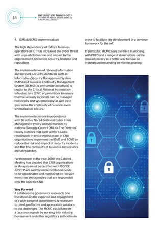 18
4.	 ISMS & BCMS Implementation
The high dependency of today’s business
operation on ICT has increased the cyber threat
with unpredictable risks and impact to the
organisation’s operation, security, financial and
reputation.
The implementation of relevant information
and network security standards such as
Information Security Management System
(ISMS) and Business Continuity Management
System (BCMS) (or any similar initiatives) is
crucial to the Critical National Information
Infrastructure (CNII) organisations to ensure
that the security incidents can be managed
holistically and systematically as well as to
guarantee the continuity of business even
when disaster occurs.
The implementation are in accordance
with Directive No. 24: National Cyber Crisis
Management Policy and Mechanism by
National Security Council (MKN). The Directive
clearly outlines that each Sector Lead is
responsible in ensuring that each of CNII
organisations implement the ISMS and BCMS to
reduce the risk and impact of security incidents
and that the continuity of business and services
are safeguarded.
Furthermore, in the year 2010, the Cabinet
Meeting has decided that CNII organisations
in Malaysia must be certified with ISO/IEC
27001 ISMS and the implementation needs
to be coordinated and monitored by relevant
ministries and agencies that are responsible
over the specific CNII.
Way Forward
A collaborative governance approach, one
that draws on the expertise and engagement
of a wide range of stakeholders, is necessary
to develop effective and appropriate solutions
to the challenges. The MCMC could take on
a coordinating role by working with industry,
Government and other regulatory authorities in
order to facilitate the development of a common
framework for the IoT.
In particular, MCMC sees the merit in working
with PDPD and a range of stakeholders on the
issue of privacy as a better way to have an
in-depth understanding on matters relating
 
