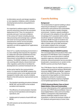 19
to information security and design regulatory
or non-regulatory initiatives, which includes
developing best practices and guidelines in
these areas.
It is important to address aspect of network
security and privacy issues for the successful
deployment of IoT. Thus, it is necessary to
promote end users’ trust and confidence
in the various IoT stacks including devices,
data processing and exchange layer, systems
and smart services provided by device’s
manufacturers and IoT service providers.
Existing privacy guidelines imposed on
operators can also be applied to IoT applications
and services.
Since IoT is a rapidly developing environment, it
is a new challenge that requests the regulators
to collaborate with both established and new
stakeholders of the industry, as well as the
Government, to find effective and appropriate
solutions. The MCMC is taking on a coordinating
role, working with industry, Government and
other regulatory authorities to facilitate the
development of a common framework for IoT.
As the sector lead for the communication
sector, it is important that MCMC prepares the
communication sector to be capable and well-
equipped to handle cyber security incidents.
Based on the drill outcome, improvement can be
made to:
•	 The standard operating procedures between
MCMC NSC and the IASP on the incident
escalation and response;
•	 The efficiency of communication channels
during normal operations and emergency
operations; and
•	 Update point of contacts of each IASP and
MCMC.
The drill scenario can be enhanced to focus on
IoT security.
Capacity Building
Background
The fundamental of capacity building is about
improving an individual or organisation’s
performance and enhances the sustainability
to stay relevant within a rapidly changing
environment. Similarly, capacity building in
IoT will result in the adoption of new skills and
knowledge of IoT ecosystem which will be
beneficial to the IoT stakeholders. For these
purposes, MCMC through its Academy has
introduced a Master Class programme that
offers a holistic and up-to-date worldview
of all matters related to the converged
telecommunications space including IoT.
CTPR Master Class for ASEAN Countries
The Converged Telecommunications Policy and
Regulations (CTPR) Master Class is designed
for mid to senior level executives in national
regulatory agencies, relevant government
ministries, telecommunication service providers,
broadcasters, manufacturers or vendors in the
ASEAN countries and Asia Pacific Region.
The CTPR Master Class for ASEAN countries is a
collaboration programme between Multimedia
University (MMU), GSMA and MCMC, together
with the host ASEAN countries. This intensive
programme brings together an international,
collaborative network of academicians,
regulators and industry experts to highlight
current global approaches to CTPR issues.
CTPR Professional Master Class on Smart
Digital Nation, Cities and Communities
As smart cities being few of IoT applications and
services, the CTPR Professional Master Class in
Smart Digital Nation, Cities and Communities
(SDNCC) is designed to help stakeholders
address challenges related to smart city
ecosystems, as well as the business models of
IoT solutions and governance of smart cities.
 