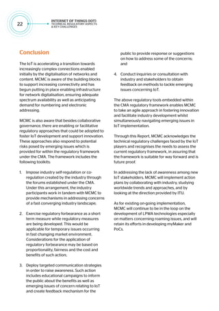 22
Conclusion
The IoT is accelerating a transition towards
increasingly complex connections enabled
initially by the digitalisation of networks and
content. MCMC is aware of the building blocks
to support increasing connectivity and has
begun putting in place enabling infrastructure
for network digitalisation, ensuring adequate
spectrum availability as well as anticipating
demand for numbering and electronic
addressing.
MCMC is also aware that besides collaborative
governance, there are enabling or facilitative
regulatory approaches that could be adopted to
foster IoT development and support innovation.
These approaches also respond to potential
risks posed by emerging issues which is
provided for within the regulatory framework
under the CMA. The framework includes the
following toolkits:
1.	 Impose industry self-regulation or co-
regulation created by the industry through
the forums established under the CMA.
Under this arrangement, the industry
participants work in tandem with MCMC to
provide mechanisms in addressing concerns
of a fast converging industry landscape;
2.	 Exercise regulatory forbearance as a short
term measure while regulatory measures
are being developed. This would be
applicable for temporary issues occurring
in fast changing market environment.
Considerations for the application of
regulatory forbearance may be based on
proportionality, fairness and the cost and
benefits of such action;
3.	 Deploy targeted communication strategies
in order to raise awareness. Such action
includes educational campaigns to inform
the public about the benefits as well as
emerging issues of concern relating to IoT
and create feedback mechanism for the
public to provide response or suggestions
on how to address some of the concerns;
and
4.	 Conduct inquiries or consultation with
industry and stakeholders to obtain
feedback on methods to tackle emerging
issues concerning IoT.
The above regulatory tools embedded within
the CMA regulatory framework enables MCMC
to take an agile approach in fostering innovation
and facilitate industry development whilst
simultaneously navigating emerging issues in
IoT implementation.
Through this Report, MCMC acknowledges the
technical regulatory challenges faced by the IoT
players and recognises the needs to assess the
current regulatory framework, in assuring that
the framework is suitable for way forward and is
future proof.
In addressing the lack of awareness among new
IoT stakeholders, MCMC will implement action
plans by collaborating with industry, studying
worldwide trends and approaches, and by
looking at the direction provided by ITU.
As for existing on-going implementation,
MCMC will continue to be in the loop on the
development of LPWA technologies especially
on matters concerning roaming issues, and will
retain its efforts in developing myMaker and
PoCs.
 