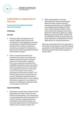 24
LoRa Platform, Application &
Services
Prepared by: Atilze Digital Sdn Bhd &
Cyberview Sdn Bhd
Challenges
Security
1.	 Presently, Atilze has deployed a city-
wide IoT platform that serves as the
centralised IoT data aggregator, processor
and distributor of data (Northbound and
Southbound) to enterprise customers
and start-up ecosystem in Cyberjaya via
Cyberview Sdn Bhd’s Integrated Command-
Centre Platform project.
2.	 There is a pervasive fear that such
enterprise bus system may intrude and
publish unauthorised data to 3rd party
vendors for financial gains. However,
this is untrue because according to the
LoRaWAN specification, data is encrypted
with device-specific keys from the device
to the application (and vice versa). Such
is true if the network server used is
providing full multi-tenancy support. The
network operator does not get access to
any decrypted/plain application data or
application (session) keys. In such a setting,
the network operator is in no position of
selling or providing plain application data
to a third party to start with.
Capacity Building
1.	 Atilze plays a pivotal role to deliver training
programmes for Smart Cities and Smart
Urban Farming Solutions. The training aims
to equip participants with information from
various industries, integrating industry
knowledge and technical modules and
providing opportunities for participants to
embark into IoT projects of their own.
2.	 Atilze will participate in local and
international IoT industry programmes.
Atilze have been invited to many IoT
awareness programmes such as MCMC’s
annual Digital Lifestyle Malaysia (DLM)
event, Asia IoT Business Platform, Smart
Cities Event by the Selangor Government,
Regional IoT World Asia, TM Forum, Digital
Big Bang organized by DEPA Thailand and
local Malaysian events for Smart Cities and
Smart Agriculture via 10ESD MCA for Smart
Agribusiness for young entrepreneurs.
Atilze was named Top 25 IoT service provider in
Asia Pacific by CIO Outlook in July 2017 and also
awarded for IoT Best Deployment in Asia by IoT
World Asia in Marina Bay Sands, Singapore in
October 2017.
 