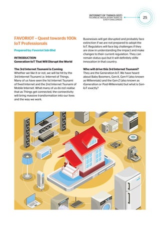 25
Businesses will get disrupted and probably face
extinction if we are not prepared to adopt the
IoT. Regulators will face big challenges if they
are slow in understanding the impact and make
changes to their current regulation. They can
remain status quo but it will definitely stifle
innovation in that country.
Who will drive this 3rd Internet Tsunami?
They are the Generation-IoT. We have heard
about Baby Boomers, Gen-X, Gen-Y (also known
as Millennials) and the Gen-Z (also known as
iGeneration or Post-Millennials) but what is Gen-
IoT exactly?
FAVORIOT – Quest towards 100k
IoT Professionals
Prepared by: Favoriot Sdn Bhd
INTRODUCTION
Generation-IoT That Will Disrupt the World
The 3rd Internet Tsunami is Coming
Whether we like it or not, we will be hit by the
3rd Internet Tsunami i.e. Internet of Things.
Many of us have seen the 1st Internet Tsunami
of fixed Internet and the 2nd Internet Tsunami of
Mobile Internet. What many of us do not realise
that as Things get connected, the connectivity
will bring massive transformation into our lives
and the way we work.
 