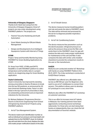 27
University of Glasgow, Singapore
Thanks to Dr. Keoh Sye Loong from the
University of Glasgow Singapore, three IoT
projects are now under development using
FAVORIOT platform. The projects are:
•	 Fleet IoT Security Hardening and Audit
Automation
•	 Smart Waste Sensing for Efficient Waste
Management
•	 Design and Development of an Intelligent
Aquaponics System with Internet of Things
UTHM
Project: Temp and Humidity Monitoring Using
FAVORIOT for Green Building Applications by
UTHM
Dr. Ansar from FKEE, UTHM used DHT11,
NodeMCU v3 with FAVORIOT platform to collect
temperature and humidity data in a project
which is at a beginning stage for Green Building
application.
Taylor’s University
Taylor’s University has improved its standing
among universities in Asia by 29 places to break
into the top 150 positions, as announced by QS
Asia University Rankings today. Taylor’s is also
listed in the top 1 percent of universities in Asia,
an outstanding achievement and an important
milestone for the University.
Dr. Mohsen Nabipoor (Programme Director –
Electric & Electronic Engineering) from School
of Engineering shared his IoT Projects using
FAVORIOT platform.
1.	 An IoT Tyre Management System.
The device reads truck’s identification number as
well as individual tyre pressure and tread depth and
uploads them to the FAVORIOT cloud. An Android
app will read data from the cloud, displays the data
and creates proper notifications based on the data.
2.	 An IoT Breath Sensor.
The device measures human breathing pattern
and rate and sends the data to FAVORIOT cloud.
The data will be retrieved and processed by
the server to diagnose possible respiratory
problems.
3.	 An IoT Air Conditioning System
The device measures few parameters such as
the electrical power, refrigerant pressure as
well as the pressure drop across the filter and
sends them to the FAVORIOT cloud. An app will
analyse the data and create proper notifications
for maintenance of the unit and filter. It also
compares the data with similar units installed
elsewhere to provide the comparison results to
the user or the manufacturer.
UniSZA
MyDuino.com conducted another IoT Workshop
with hands-on using FAVORIOT Platform (Oct.
20-21, 2017). The 2-day workshop is conducted at
UniSZA Besut Campus.
FAVORIOT also offered very affordable rates
(as low as RM 100 per year) for Beginners who
want to use an IoT middleware to connect their
sensors. This platform allows users to develop
IoT prototype in a very short time.
MyDuino also offers the FAVORIOT IoT workshop
at customer’s premises.
This is our effort to increase more IoT talents
in Malaysia. Our training partners have been
aggressively conducting several workshops
nationwide. For those who can start doing their
hands-on independently, they can check the full
documentation at Favoriot’s website.
 