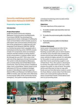 29
Security and Integrated Flood
Operation Network (SAIFON)
Prepared by: Ingeniworks Sdn Bhd
Introduction
Project Description
Under the Smart Community initiative,
Malaysian Communications and Multimedia
Commission (MCMC) has developed key
programmes to foster challenges in fulfilling the
vision of Smart Nation which includes access to
information and communication infrastructure.
One of the programmes is called Security and
Integrated Flood Network (SAIFON). SAIFON
is a monitoring system that is equipped with a
centralised monitoring centre. SAIFON consists
of basic IoT components which are hardware,
network and data analytics to bring solution
to the communities in creating a better way of
life through the use of ICT. This is also in line
with one of the objectives of Smart Community.
The system is fully developed by Malaysians
and currently being used at Kota Belud Smart
Community. There are three sensors installed at
major rivers in Kota Belud. Twelve closed-circuit
televisions (CCTVs) are installed at strategic
location in Kota Belud to help local agencies
(District Office and Malaysia Civil Defence Force -
APM) to monitor, plan and take action effectively
in ensuring the safety of the community during
emergency. The system is being monitored by
centralised monitoring centre located at Kota
Belud APM’s office.
Objectives
The main objectives of this project are:
1.	 Tomonitorandalertwaterlevelofthemainriver
inKotaBelud;
2.	 TomonitortheenvironmentqualityinKotaBelud;
and
3.	 ToprovideawarenessplatformtoKotaBelud
community.
Problem Statement
Some areas in Kota Belud are often hit by
flash floods caused by heavy rains. The
flooding caused traffic jams in which dozens
of vehicles were stranded and crowding the
streets around town when people rushed to
move vehicles to higher ground. It is advisable
for the public to exercise precautions and
plan their trip to avoid being caught in case
of flash flood. Thus, this system is developed
to monitor the water level in the river and to
prepare the public in case of flood. The public
will be well-informed on how to cope with
floods and can find alternative routes to avoid
the flood. Below is photo taken from Bernama
where rain continued throughout the day
which caused flash floods in Kota Belud town
and its surrounding areas.
 