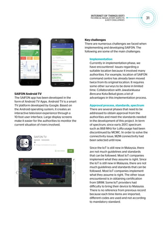 31
SAIFON Android TV
The SAIFON app has been developed in the
form of Android TV Apps. Android TV is a smart
TV platform developed by Google. Based on
the Android operating system, it creates an
interactive television experience through a
10-foot user interface. Large display screens
make it easier for the authorities to monitor the
current situation of rivers involved.
Key challenges
There are numerous challenges we faced when
implementing and developing SAIFON. The
following are some of the main challenges:
Implementation
Currently in implementation phase, we
have encountered issues regarding a
suitable location because it involved many
authorities. For example, location of SAIFON
command centre has already been moved
twice from its original location. It requires
some other surveys to be done in limited
time. Collaboration with Jawatankuasa
Bencana Kota Belud gives a lot of
advantages in this implementation process.
Approval process, standards, spectrum
There are several phases that need to be
addressed to obtain approval from the
authorities and meet the standards needed
in the development of this project. In term
of spectrum, since early 2017, spectrum
such as 868 MHz for LoRa usage had been
discontinued by MCMC. In order to solve the
connectivity issue, M2M connectivity had
been selected until now.
Since the IoT is still new in Malaysia, there
are not much guidelines and standards
that can be followed. Most IoT companies
implement what they assume is right. Since
the IoT is still new in Malaysia, there are not
much guidelines and standards that can be
followed. Most IoT companies implement
what they assume is right. The other issue
encountered is in obtaining certification
from SIRIM. Some IoT providers had
difficulty to bring their device to Malaysia.
There is no reference from previous record
because each time items are imported,
different codes are used and not according
to mandatory standard.
 