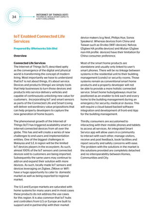 34
IoT Enabled Connected Life
Services
Prepared By: BNetworks Sdn Bhd
Overview
Connected Life Services
The Internet of Things (IoT), described aptly
as the convergence of the digital and physical
world is transforming the concept of modern
living. Most importantly we have to understand
that IoT is not about things, it’s about service.
Devices and products (things) are simply tools
that help businesses to turn those devices and
products into service-delivery vehicles and
capable of continuously unlocking new value for
customers . Incorporating IoT and smart sensors
as parts of the Connected Life and Smart Living
will deliver extraordinary value propositions that
can help property developers to capture the
new generation of home buyers.
The phenomenal growth of the Internet of
Things (IoT) has triggered availability smart or
internet connected devices from all over the
globe. This has and will create a series of new
challenges to end users and implementation
entities. One of the biggest challenges in
Malaysia and S.E.A region will be the limited
IoT devices players in the ecosystem. As such,
almost 100% of the IoT sensors and connected
devices sold to customers are being imported.
Subsequently the same users may continue to
add-on and expand their solution with more
devices. As such, locally made IoT sensors and
devices leveraging on Zigbee, ZWave or WiFi
have a huge opportunity to cater to domestic
market as well as being exported to regional
market.
The U.S and Europe markets are saturated with
home systems for many years and in most cases
these products do not address the use cases
for this region. It is also common that IoT hubs
and controllers from U.S or Europe are built to
support and in partnership with their market
device makers (e.g Nest, Philips Hue, Sonos
Speakers). Whereas devices from China and
Taiwan such as Orvibo (WiFi devices), Netvox
(Zigbee HA profile devices) and Wulian (Zigbee
non-HA profile devices) have their limitation for
China consumer preference.
Most of the smart home products are
standalone and usually only linked to user’s
smart phones. There will be no linkage between
systems in the residential unit to their building
management (condo) or security rooms. Those
systems remain as conventional smart home
products and a property developer will not
be able to provide a more holistic connected
service. Smart home hubs/gateways must be
positioned as an enabler to link each and every
home to the building management during an
emergency for security, medical or duress. This
will require a cloud based backed software
integration and development of front-end App
for the building management.
Thirdly, consumers are accustomed to
interacting with their mobile phones and tablets
to access all services. An integrated Smart
Service app will allow users in a community
to interact with each other, manage visitors,
receive and post feedback, book facilities and
report security and safety concerns with ease.
The problem with the solutions in the market is
the solutions provided are completely detached
and no interoperability between Homes,
Communities and City.
 