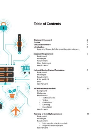 Chairman’s Foreword						 2
Preface								 3
Executive Summary							 4
Introduction								 6
Internet of Things (IoT): Technical Regulatory Aspects		
Spectrum Requirement						 7
Background							
Challenges							
Requirement							
Class Assignment							
Way Forward							
Network Numbering and Addressing				 9
Background							
Challenges							
Requirement							
E.164 and E.212							
IPv6								
Way Forward							
Technical Standardisation						 10
Background							
Challenges							
Requirement							
• Technical Codes						
• Testing							
• Certification						
• Labelling							
• Importation						
Way Forward							
Roaming or Mobility Requirement					 14
Background							
Challenges							
Requirement							
• Inter-operator charging models				
• Projected revenue growth					
Way Forward							
Table of Contents
 