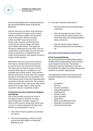 36
serious vulnerabilities in IoT releated protocols,
like recent WiFi KRACK attack or Bluetooth
Blueborne.
And the only way to protect smart devices is
to ensure long-term support with constant
release of firmware updates during whole
cycle of device life. Another problem
is that most WiFi smart devices from
China create network connections with
covert servers and exchange with them
some hidden information. This approach
introduces additional security holes, and can
compromise overall system security, because
network connection is initiated from the
inside of local network, and network firewall is
useless in this situation.
Meanwhile, there are many smart systems
that require constant Internet connection
to remote server for normal functionality.
This approach can lead to serious security
breaches when server is shutdown or not
available due to DDoS attack. Smart devices
become just pieces of junk when the company
decides to shutdown service completely. The
most famous event of this kind happened with
customers of Revolv smart hub. The company
simply shutdown their main server after being
acquired by Google’ Nest in 2016, leaving
customers’ devices completely useless.
IoT Devices Security: Proposal for Registry
and Ratings
One of the possible solutions for most of
the above problems would be to create
nationwide public-available registry of
devices with security ratings that reflect how
“secure” is a device based on AP (Approved
Permit) set of parameters such as:
i.	 How often firmware updates are released
for device;
ii.	 How fast manufacturer reacts on 0-day
exploits like WiFi KRACK or Bluetooth
Blueborne; and
iii.	 How open is protocol used device:
• Does the device use fixed default login
credentials.
• Does the manufacture open any list
of server that are used by devices and
what information are extended between
device and server.
• Does the device require constant
internet connection for functionality or
etc.
Use Cases: Connected home, Smart hotels
IoT for Connected Homes
The Connected Home implementation will be
enabled with IoT gateway/hub and IoT devices
as per required by end user. The solution
should give maximum flexibility to end users
(homeowners) to select the wireless devices and
functions to suit their requirements.
The following are some of the necessary (not
mandatory) features for a Connected Home
Solution:
• Surveillance
• Intercom
• Security And Safety
• Energy Management
• Entertainment
• Climate Control
• Voice Activation
• Smart Mirror
• Medical and Wellness Tracker
• Integration to Guard House
• Smart Community App
 