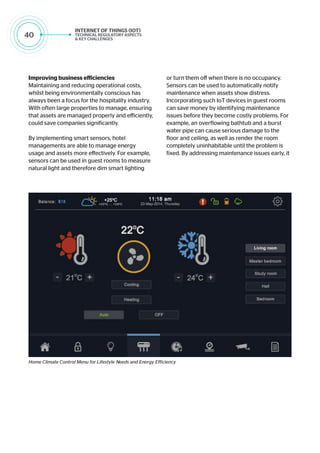 40
Improving business efficiencies
Maintaining and reducing operational costs,
whilst being environmentally conscious has
always been a focus for the hospitality industry.
With often large properties to manage, ensuring
that assets are managed properly and efficiently,
could save companies significantly.
By implementing smart sensors, hotel
managements are able to manage energy
usage and assets more effectively. For example,
sensors can be used in guest rooms to measure
natural light and therefore dim smart lighting
or turn them off when there is no occupancy.
Sensors can be used to automatically notify
maintenance when assets show distress.
Incorporating such IoT devices in guest rooms
can save money by identifying maintenance
issues before they become costly problems. For
example, an overflowing bathtub and a burst
water pipe can cause serious damage to the
floor and ceiling, as well as render the room
completely uninhabitable until the problem is
fixed. By addressing maintenance issues early, it
Home Climate Control Menu for Lifestyle Needs and Energy Efficiency
 