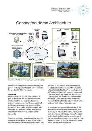 41
can be dealt with properly and promptly by the
person in charge, and the room will be available
for guests with little, if any, delay.
Summary
Incorporating the IoT and smart sensors as
part of the operations will deliver business
intelligence that can help to cut costs and
improve customer service. However, with IoT
still in its relative infancy, it is important to
implement technology neutral solutions such
as bWave IoT Hub which works with devices
and sensors from various protocols and
standards.
The other important aspect would be security
measures implemented to ensure the smart
devices are not vulnerable to cyber threats and
hackers. All IoT devices must be connected
to a dedicated and independent IoT hub like
bWave instead of building’s or hotel’s general
WiFi network. bWave IoT platform ensures all
communications are encrypted with modern
cryptography and presence of strict firewall
protocols. Cyber threats will be constantly
monitored and automatic security patch will be
updated to all bWave hubs deployed.
Hospitality has the potential to be one of the
early adopters of the Internet of Things, as it
is already an industry that works closely with
both people and technology. Through a closer
understanding of the assets, operations and
the guests, IoT provides access to analytics and
a level of control to a hospitality environment,
which was not available before.
IoT Network Architecture : Connected Homes for Smart Cities
 