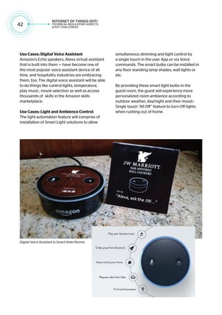 42
Use Cases: Digital Voice Assistant
Amazon’s Echo speakers, Alexa virtual assistant
that is built into them — have become one of
the most popular voice assistant device of all
time, and hospitality industries are embracing
them, too. The digital voice assistant will be able
to do things like control lights, temperature,
play music, movie selection as well as access
thousands of skills in the Amazon skills
marketplace.
Use Cases: Light and Ambience Control
The light automation feature will comprise of
installation of Smart Light solutions to allow
simultaneous dimming and light control by
a single touch in the user App or via Voice
commands. The smart bulbs can be installed in
any floor standing lamp shades, wall lights or
etc.
By providing these smart light bulbs in the
guest room, the guest will experience more
personalized room ambience according to
outdoor weather, day/night and their mood:-
Single touch “All Off” feature to turn Off lights
when rushing out of home.
Digital Voice Assistant in Smart Hotel Rooms
 