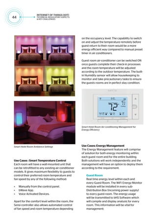 44
Use Cases : Smart Temperature Control
Each room will have a wall-mounted unit that
can be retrofitted to any existing air-conditioner
models. It gives maximum flexibility to guests to
control their preferred room temperature and
fan speed by any of the following method:
•	 Manually from the control panel.
•	 bWave App.	
•	 Voice Activated Devices.
Apart for the comfort level within the room, the
Sensi controller also allows automated control
of fan speed and room temperature depending
on the occupancy level. The capability to switch
on and adjust the temperature remotely before
guest return to their room would be a more
energy efficient way compared to manual preset
timer in air conditioners.
Guest room air-conditioner can be switched ON
once guests complete their check-in processes
and the room temperature will be adjusted
according to the outdoor temperature. The built-
in Humidity sensor will allow housekeeping to
monitor and take precautionary tasks to ensure
the guests rooms are in perfect stay condition.
Use Cases: Energy Management
The Energy Management feature will comprise
of solution for both energy monitoring within
each guest room and for the entire building.
Both solutions will work independently and the
management will have an option to deploy them
according to the requirement.
Guest Room
Real time energy level within each and
every Guest Room. The WiFi Energy Monitor
module will be installed in every sub-
Distribution Box (incoming power supply)
to every guest room. The energy usage
will be transmitted to bHS Software which
will compile and display analysis for every
room. This information will be vital for
management:
Smart Hotel Room Ambience Settings
Smart Hotel Room Air-conditioning Management for
Energy Efficiency
 