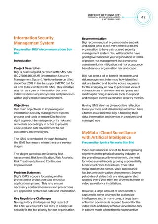 47
Information Security
Management System
Prepared by: DiGi Telecommunications Sdn
Bhd
Introduction
Project Description
Digi is practising and certified with ISMS ISO/
IEC 27001:2013 ISMS (Information Security
Management System). We have been certified
since Dec 2012 in line to support MCMC call for
all CNII to be certified with ISMS. This initiative
was run as a part of Information Security
initiatives focussing on systems and processes
within Digi’s production environment.
Objectives
Our main objective is in improving our
information security management system,
process and tools to ensure Digi has the
right approach to manage security risks and
remediate accordingly in order to provide
a secured and safe environment to our
customers and employees.
The ISMS is conducted through following
the ISMS framework where there are several
stages.
The stages we follow are Security Risk
Assessment, Risk Identification, Risk Analysis,
Risk Treatment plan and Continuous
Improvement.
Problem Statement
Digi’s ISMS scope is focussing on the
protection of production data of critical
application systems. This is to ensure
necessary controls measures and protections
are applied to protect our data and information.
Key Regulatory Challenges
No regulatory challenges as Digi is part of
the CNII, we ensure it’s our duty to comply as
security is the top priority for our organisation.
Recommendation
Digi recommends all organisation to embark
and adopt ISMS as it is very beneficial to any
organisation to have a structured security
management system. You will be able to have
good governance for your organisation in terms
of proper risk management that covers risk
assessment, risk mitigation and risk acceptance
based on your organisation risk landscape.
Digi has seen a lot of benefit in process and
risk management in terms of how identified
risk are treated and how to reduce exposure
for the company, or how to get overall view of
vulnerabilities in environment and plans and
roadmap to bring in relevant tools to support
and mitigate as well as enhance security metrics.
Having ISMS also has given positive reflection
to our partners and stakeholders who then have
a better assurance that Digi is handling their
data, information and services in a secured and
managed way.
MyMata : Cloud Surveillance
with Artificial Intelligence
Prepared by: Ipinfra Networks Sdn Bhd
Video surveillance is one of the fastest growing
segments in the physical security industry. In
the prevailing security environment, the need
for video surveillance is growing exponentially.
From smart cities to stadiums, from retail
mega-markets to homes, video surveillance
has become a pervasive phenomenon. Several
petabytes of video data are being generated
globally every year from this growing number of
video surveillance installations.
However, a large amount of video which is
captured is never analysed for actionable
intelligence and, in many cases, a large team
of human operators is required to monitor the
video feeds and many of Video Surveillance only
in passive mode where there is no preventive
 