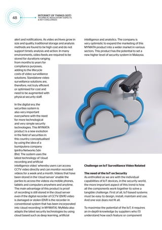 48
alert and notifications. As video archives grow in
size and quality, traditional storage and analysis
methods are found to be high cost and do not
support timely analysis and action. In many
environments, video feeds are required to be
stored for durations ranging
from months to years for
compliance purposes,
adding to the lifecycle
costs of video surveillance
solutions. Standalone video
surveillance solutions are,
therefore, not truly efficient
or optimised for cost and
need to be augmented with
physical security staff.
In the digital era, the
securities system is
also very important
everywhere with the need
for more technological
and very simple security
technologies. This MYMATA
product is a new evolution
in the field of securities in
this country conceptualised
by using the idea of a
bumiputera company
Ipinfra Networks Sdn
Bhd. The system uses the
latest technology of ‘cloud
recording and artificial
intelligence video’ whereby users can access
CCTV video directly and can monitor recorded
videos for a week and a month. Videos that have
been stored in the ‘cloud server’ enable the
parties to access the videos via mobile phones,
tablets and computers anywhere and anytime.
The main advantage of this product is proof
of recording is still stored in the cloud server
even if the digital recorder of CCTV (DVR) video
is damaged or stolen (DVR is the recorder in
conventional system that has been incorporated
into ‘cloud recording’ in MYMATA). MyMata also
adapts the latest security technologies by using
cloud based such as deep learning, artificial
intelligence and analytics. The company is
very optimistic to expand the marketing of this
MYMATA product into a wider market in various
sectors. This product has the potential to set a
new higher level of security system in Malaysia.
Challenge on IoT Surveillance Video Related
The need of the IoT on Security
As enthralled as we are with the individual
capabilities of IoT devices, in the security world,
the more important aspect of this trend is how
all the components work together to solve a
tangible challenge. First of all, IoT-based systems
must be easy to design, install, maintain and use.
And one size does not fit all.
To maximise the potential of the IoT, it requires
an in-depth knowledge by suppliers who (1)
understand how each feature or component
 