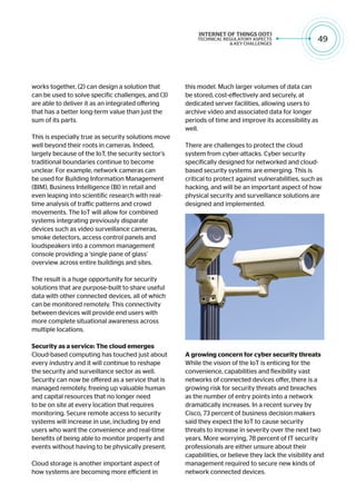 49
works together, (2) can design a solution that
can be used to solve specific challenges, and (3)
are able to deliver it as an integrated offering
that has a better long-term value than just the
sum of its parts.
This is especially true as security solutions move
well beyond their roots in cameras. Indeed,
largely because of the IoT, the security sector’s
traditional boundaries continue to become
unclear. For example, network cameras can
be used for Building Information Management
(BIM), Business Intelligence (BI) in retail and
even leaping into scientific research with real-
time analysis of traffic patterns and crowd
movements. The IoT will allow for combined
systems integrating previously disparate
devices such as video surveillance cameras,
smoke detectors, access control panels and
loudspeakers into a common management
console providing a ‘single pane of glass’
overview across entire buildings and sites.
The result is a huge opportunity for security
solutions that are purpose-built to share useful
data with other connected devices, all of which
can be monitored remotely. This connectivity
between devices will provide end users with
more complete situational awareness across
multiple locations.
Security as a service: The cloud emerges
Cloud-based computing has touched just about
every industry and it will continue to reshape
the security and surveillance sector as well.
Security can now be offered as a service that is
managed remotely, freeing up valuable human
and capital resources that no longer need
to be on site at every location that requires
monitoring. Secure remote access to security
systems will increase in use, including by end
users who want the convenience and real-time
benefits of being able to monitor property and
events without having to be physically present.
Cloud storage is another important aspect of
how systems are becoming more efficient in
this model. Much larger volumes of data can
be stored, cost-effectively and securely, at
dedicated server facilities, allowing users to
archive video and associated data for longer
periods of time and improve its accessibility as
well.
There are challenges to protect the cloud
system from cyber-attacks. Cyber security
specifically designed for networked and cloud-
based security systems are emerging. This is
critical to protect against vulnerabilities, such as
hacking, and will be an important aspect of how
physical security and surveillance solutions are
designed and implemented.
A growing concern for cyber security threats
While the vision of the IoT is enticing for the
convenience, capabilities and flexibility vast
networks of connected devices offer, there is a
growing risk for security threats and breaches
as the number of entry points into a network
dramatically increases. In a recent survey by
Cisco, 73 percent of business decision makers
said they expect the IoT to cause security
threats to increase in severity over the next two
years. More worrying, 78 percent of IT security
professionals are either unsure about their
capabilities, or believe they lack the visibility and
management required to secure new kinds of
network connected devices.
 