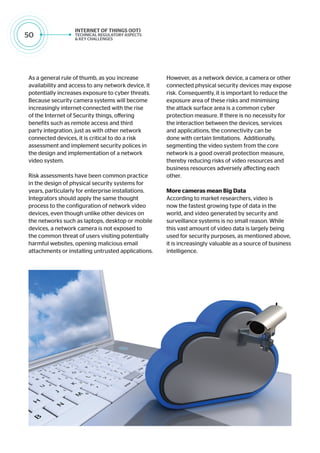 50
As a general rule of thumb, as you increase
availability and access to any network device, it
potentially increases exposure to cyber threats.
Because security camera systems will become
increasingly internet-connected with the rise
of the Internet of Security things, offering
benefits such as remote access and third
party integration, just as with other network
connected devices, it is critical to do a risk
assessment and implement security polices in
the design and implementation of a network
video system.
Risk assessments have been common practice
in the design of physical security systems for
years, particularly for enterprise installations.
Integrators should apply the same thought
process to the configuration of network video
devices, even though unlike other devices on
the networks such as laptops, desktop or mobile
devices, a network camera is not exposed to
the common threat of users visiting potentially
harmful websites, opening malicious email
attachments or installing untrusted applications.
However, as a network device, a camera or other
connected physical security devices may expose
risk. Consequently, it is important to reduce the
exposure area of these risks and minimising
the attack surface area is a common cyber
protection measure. If there is no necessity for
the interaction between the devices, services
and applications, the connectivity can be
done with certain limitations. Additionally,
segmenting the video system from the core
network is a good overall protection measure,
thereby reducing risks of video resources and
business resources adversely affecting each
other.
More cameras mean Big Data
According to market researchers, video is
now the fastest growing type of data in the
world, and video generated by security and
surveillance systems is no small reason. While
this vast amount of video data is largely being
used for security purposes, as mentioned above,
it is increasingly valuable as a source of business
intelligence.
 