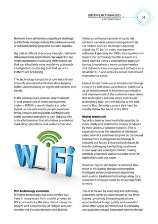 51
However, there still remains a significant challenge
to effectively manage and use the endless amounts
of video data being generated, so-called big data.
Big data is difficult to process through traditional
data processing applications. We expect to see
more investment in tools and other resources
that can effectively mine and derive actionable
intelligence from the big data that security
systems are producing.
This technology can put structure around vast
amounts of unstructured video data, helping
better understanding on significant patterns and
trends.
In the coming years, look for improvements
in and greater use of video management
systems (VMS) to search big data in order
to pull up relevant events, people, locations,
times, colours and keywords. Such tools will
assist business operators to turn big data into
critical information that aids in loss prevention,
marketing, operations, and customer service.
Wifi technology evolution
Wireless technology has transformed our
lives in many ways, from mobile phones, to
WiFi connectivity. We have already seen the
benefit and convenience of remote security
monitoring via smartphones and tablets.
Video surveillance systems of up to ten
network cameras can be managed entirely
via mobile devices, no longer requiring
a desktop PC to run video management
software. Especially for SMBs, this significantly
lowers the technology hurdle as users are
more open to using a smartphone app than
having to overlook a more comprehensive
and detailed video management software on a
desktop PC. It also reduces overall system and
maintenance costs.
Expect to see more use of wireless technology
in security and video surveillance, particularly
as an enhancement to business optimisation
and improvement of the customer experience.
Wifi technology become more evolves on
technology such as from 802.11g to 11n and
now to 11ac. Security camera also need to
rapidly follow the trend of the WiFi.
Higher resolution
Security cameras have insatiable appetite for
more clarity and detail in the images produced
by their video surveillance systems. This is
especially true as the adoption of intelligent
video analytics continues to grow. So continued
improvement in megapixel technology is
certainly our future. Enhanced techniques to
handle challenging low-lighting conditions
in new ways are coming to market, making
cameras even more useful in a wider array of
applications and use cases.
However, higher and higher resolutions also
result in increasing storage consumption.
Intelligent video compression algorithms
such as Axis’ Zipstream technology allow for a
reduction in storage needs by an average 50%
or more.
This is achieved by analysing and optimising
a network camera’s video stream in real-time.
Scenes containing interesting details are
recorded in full image quality and resolution
while other areas are filtered out to optimally
use available storage. Important forensic details
 