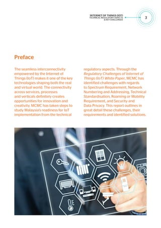 3
The seamless interconnectivity
empowered by the Internet of
Things (IoT) makes it one of the key
technologies shaping both the real
and virtual world. The connectivity
across services, processes
and verticals definitely creates
opportunities for innovation and
creativity. MCMC has taken steps to
study Malaysia’s readiness for IoT
implementation from the technical
regulatory aspects. Through the
Regulatory Challenges of Internet of
Things (IoT) White Paper, MCMC has
identified challenges with regards
to Spectrum Requirement, Network
Numbering and Addressing, Technical
Standardisation, Roaming or Mobility
Requirement, and Security and
Data Privacy. This report outlines in
great detail these challenges, their
requirements and identified solutions.
Preface
 